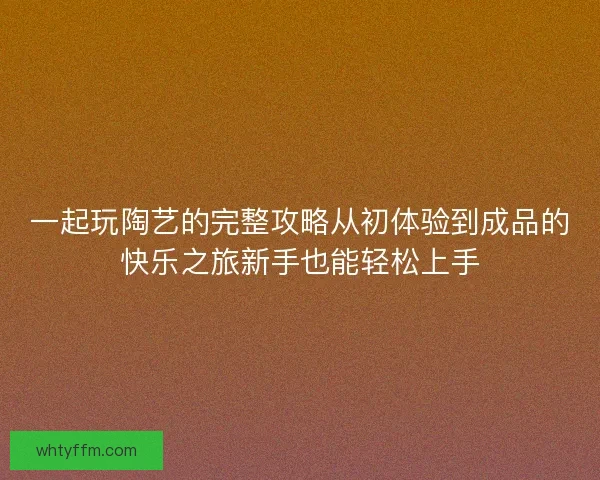 一起玩陶艺的完整攻略从初体验到成品的快乐之旅新手也能轻松上手