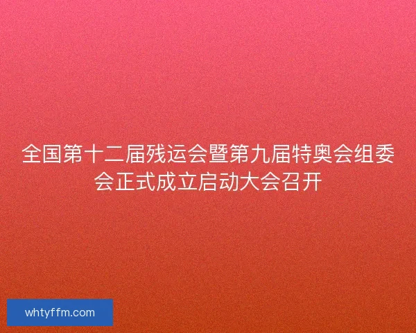 全国第十二届残运会暨第九届特奥会组委会正式成立启动大会召开