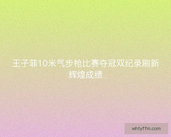 王子菲10米气步枪比赛夺冠双纪录刷新辉煌成绩