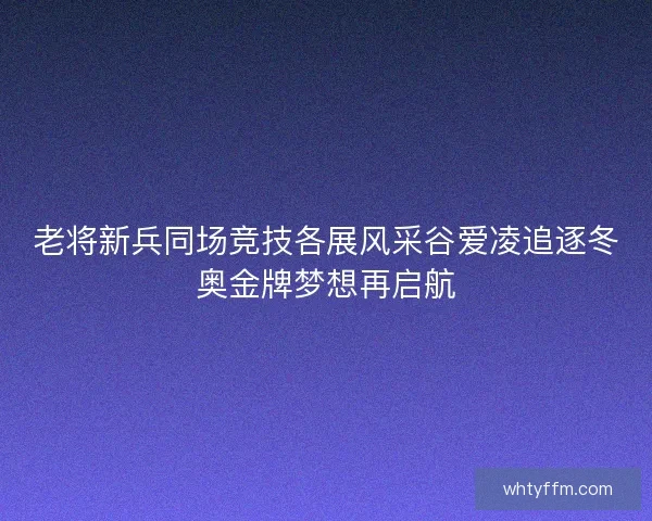 老将新兵同场竞技各展风采谷爱凌追逐冬奥金牌梦想再启航