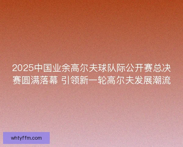 2025中国业余高尔夫球队际公开赛总决赛圆满落幕 引领新一轮高尔夫发展潮流