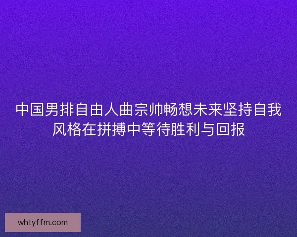 中国男排自由人曲宗帅畅想未来坚持自我风格在拼搏中等待胜利与回报
