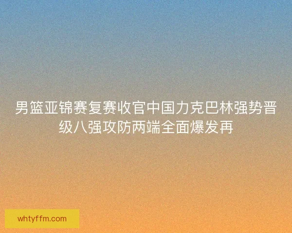 男篮亚锦赛复赛收官中国力克巴林强势晋级八强攻防两端全面爆发再