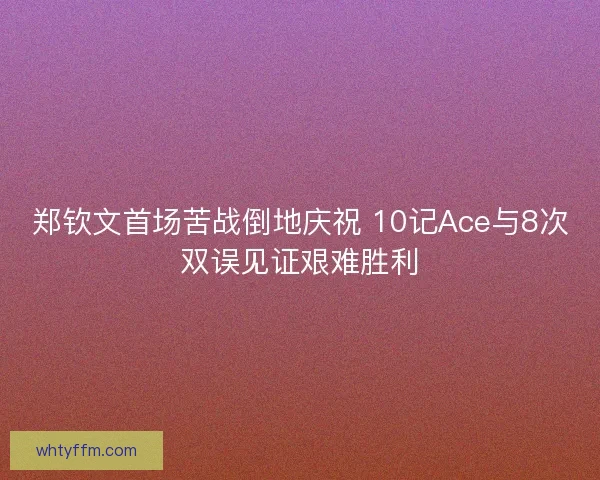 郑钦文首场苦战倒地庆祝 10记Ace与8次双误见证艰难胜利