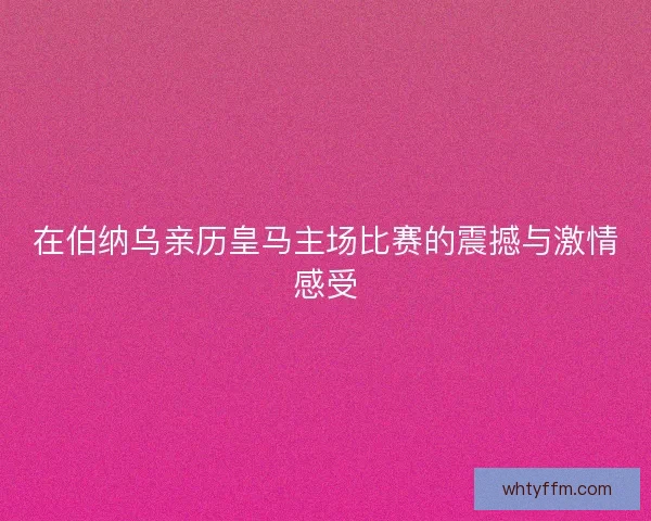 在伯纳乌亲历皇马主场比赛的震撼与激情感受