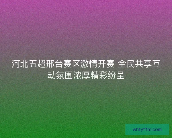 河北五超邢台赛区激情开赛 全民共享互动氛围浓厚精彩纷呈