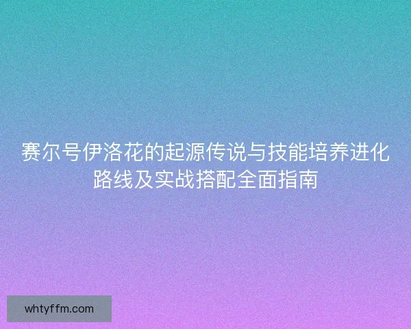 赛尔号伊洛花的起源传说与技能培养进化路线及实战搭配全面指南