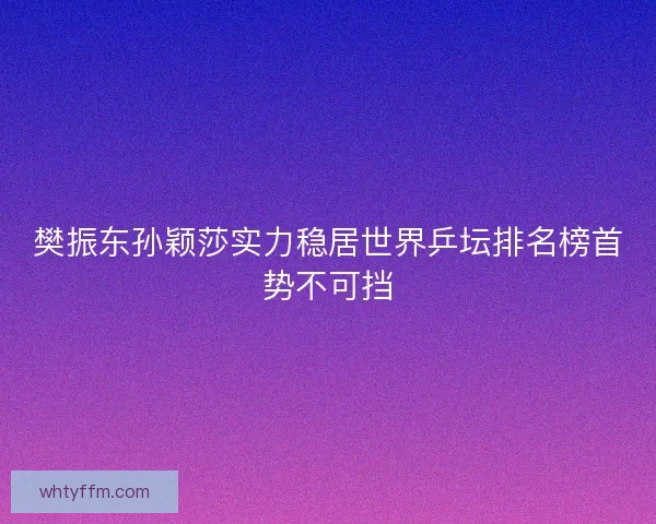 樊振东孙颖莎实力稳居世界乒坛排名榜首势不可挡