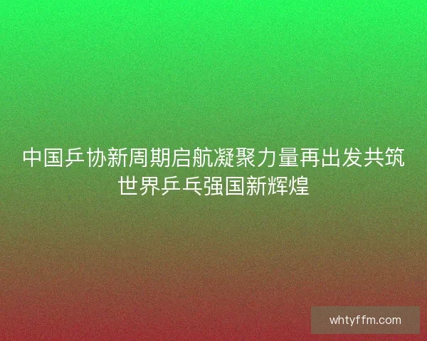 中国乒协新周期启航凝聚力量再出发共筑世界乒乓强国新辉煌 中国乒协新周期启航凝聚力量再出发共筑世界乒乓强国新辉煌