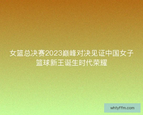 女篮总决赛2023巅峰对决见证中国女子篮球新王诞生时代荣耀