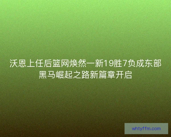 沃恩上任后篮网焕然一新19胜7负成东部黑马崛起之路新篇章开启