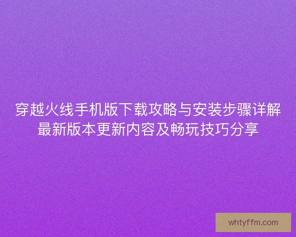 穿越火线手机版下载攻略与安装步骤详解最新版本更新内容及畅玩技巧分享