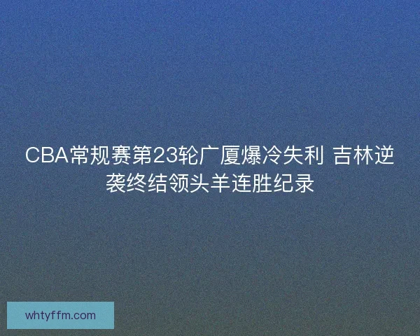 CBA常规赛第23轮广厦爆冷失利 吉林逆袭终结领头羊连胜纪录