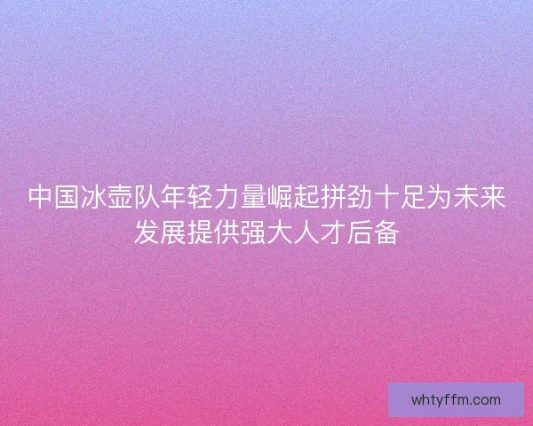 中国冰壶队年轻力量崛起拼劲十足为未来发展提供强大人才后备