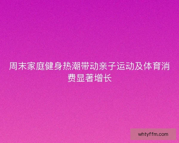 周末家庭健身热潮带动亲子运动及体育消费显著增长