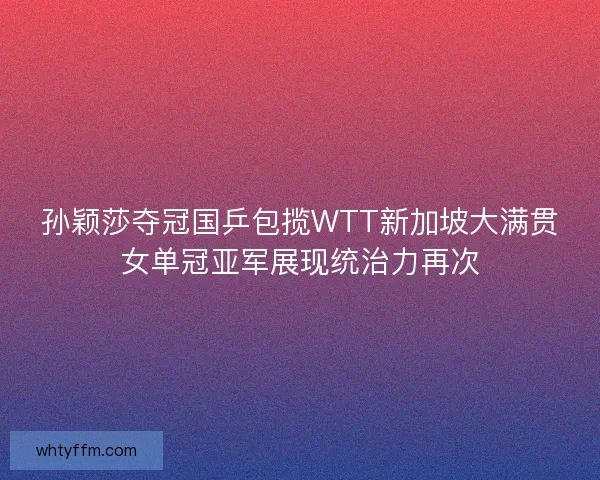孙颖莎夺冠国乒包揽WTT新加坡大满贯女单冠亚军展现统治力再次