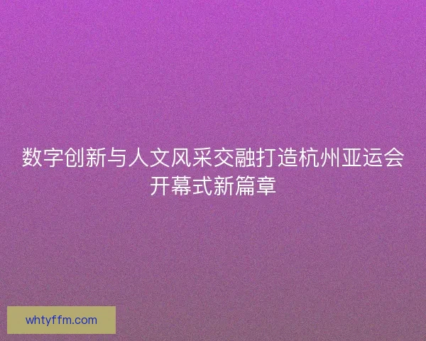 数字创新与人文风采交融打造杭州亚运会开幕式新篇章