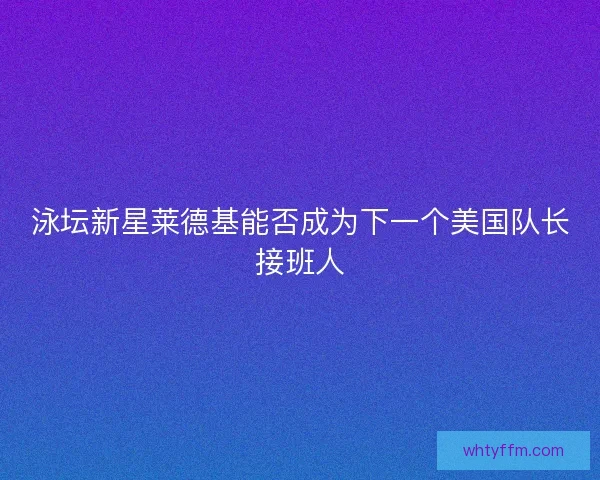 泳坛新星莱德基能否成为下一个美国队长接班人