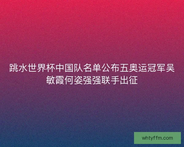 跳水世界杯中国队名单公布五奥运冠军吴敏霞何姿强强联手出征