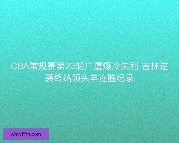 CBA常规赛第23轮广厦爆冷失利 吉林逆袭终结领头羊连胜纪录