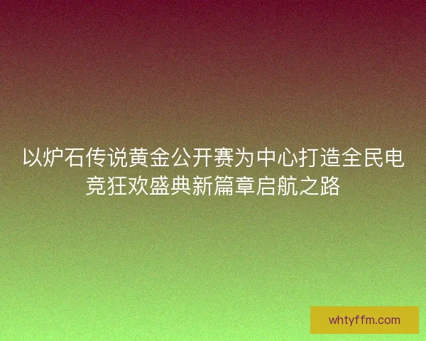 以炉石传说黄金公开赛为中心打造全民电竞狂欢盛典新篇章启航之路