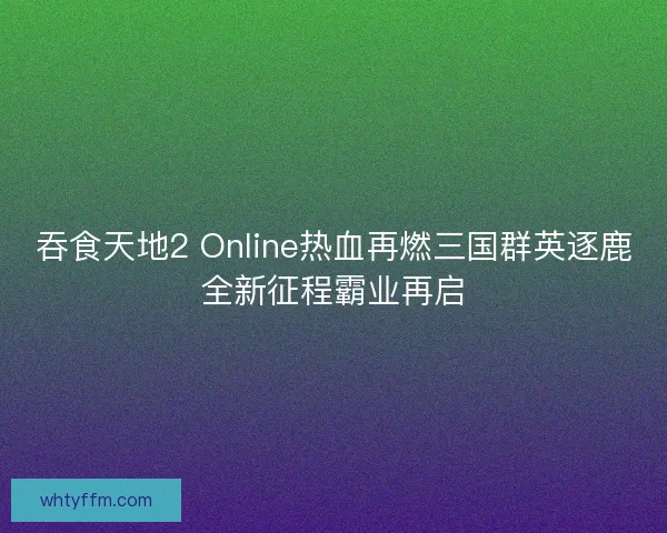 吞食天地2 Online热血再燃三国群英逐鹿全新征程霸业再启