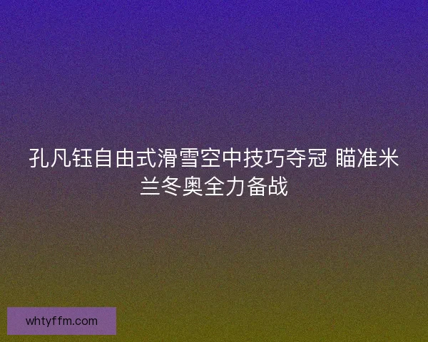 孔凡钰自由式滑雪空中技巧夺冠 瞄准米兰冬奥全力备战