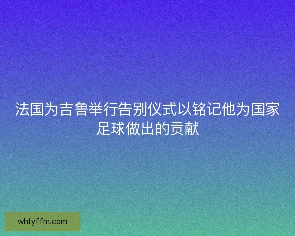 法国为吉鲁举行告别仪式以铭记他为国家足球做出的贡献