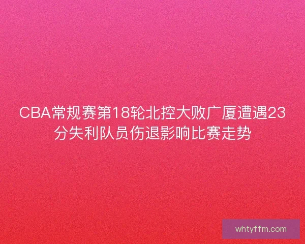 CBA常规赛第18轮北控大败广厦遭遇23分失利队员伤退影响比赛走势