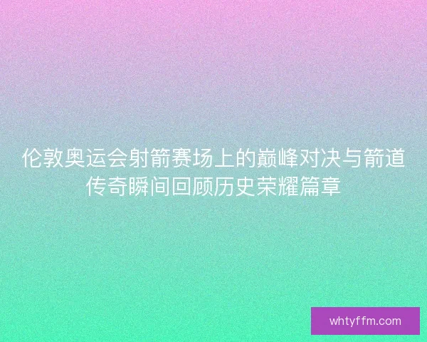 伦敦奥运会射箭赛场上的巅峰对决与箭道传奇瞬间回顾历史荣耀篇章