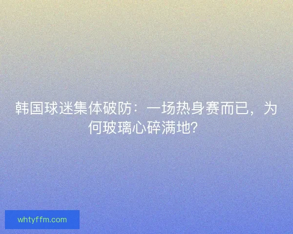韩国球迷集体破防：一场热身赛而已，为何玻璃心碎满地？