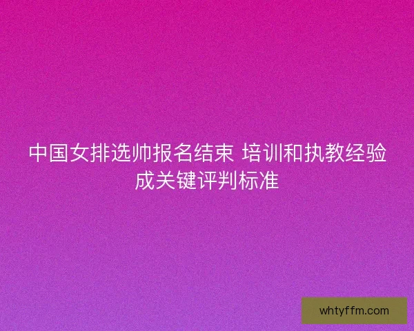 中国女排选帅报名结束 培训和执教经验成关键评判标准