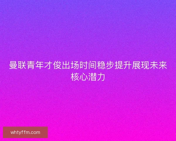 曼联青年才俊出场时间稳步提升展现未来核心潜力